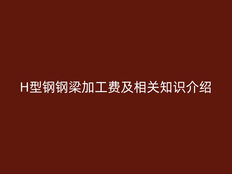 H型鋼鋼梁加工費及相關(guān)知識介紹
