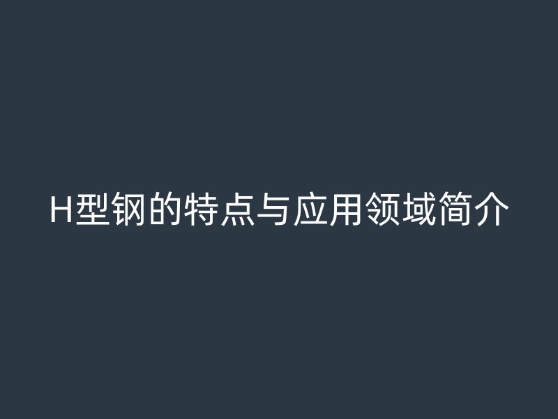 H型鋼的特點(diǎn)與應(yīng)用領(lǐng)域簡(jiǎn)介