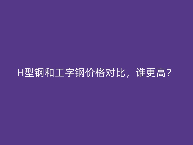 H型鋼和工字鋼價格對比，誰更高？