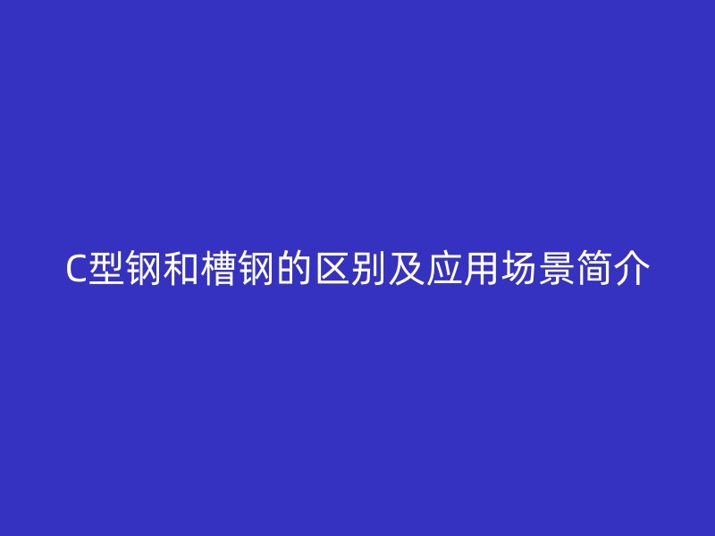 C型鋼和槽鋼的區(qū)別及應(yīng)用場景簡介