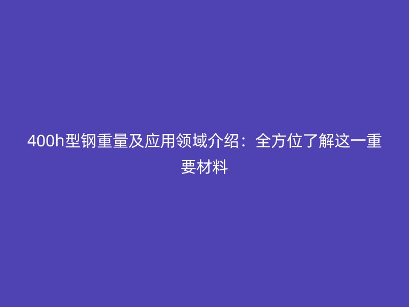400h型鋼重量及應(yīng)用領(lǐng)域介紹：全方位了解這一重要材料