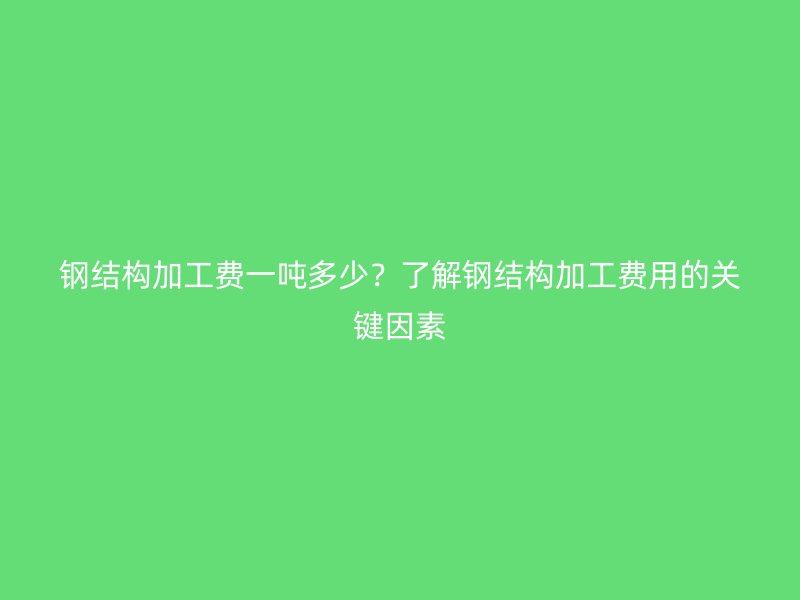 鋼結(jié)構(gòu)加工費(fèi)一噸多少？了解鋼結(jié)構(gòu)加工費(fèi)用的關(guān)鍵因素