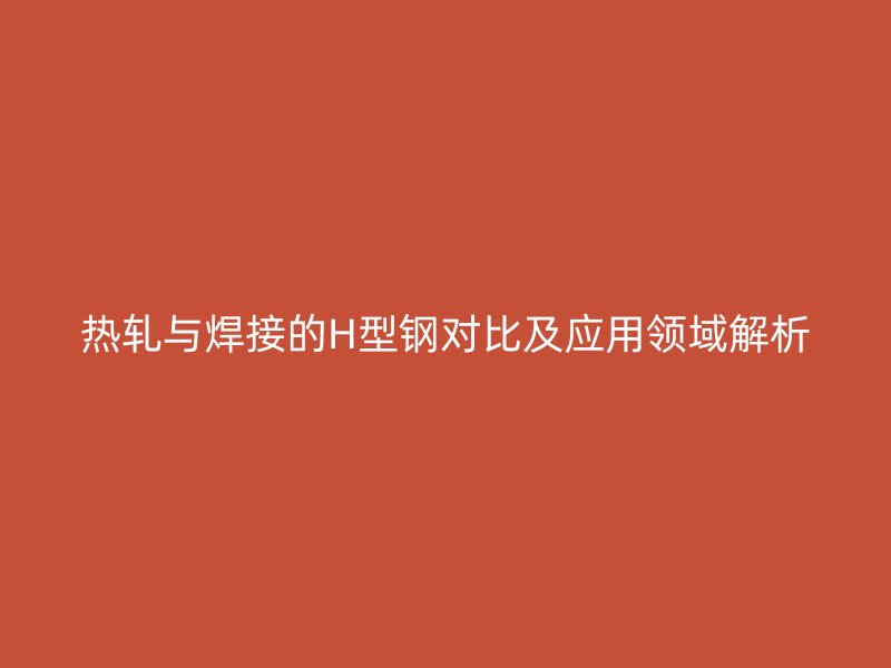 熱軋與焊接的H型鋼對(duì)比及應(yīng)用領(lǐng)域解析