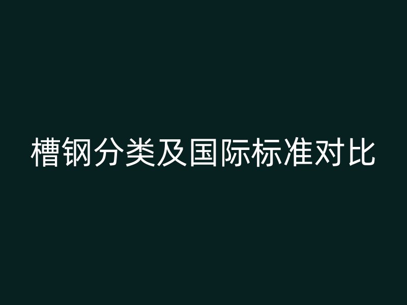 槽鋼分類及國(guó)際標(biāo)準(zhǔn)對(duì)比