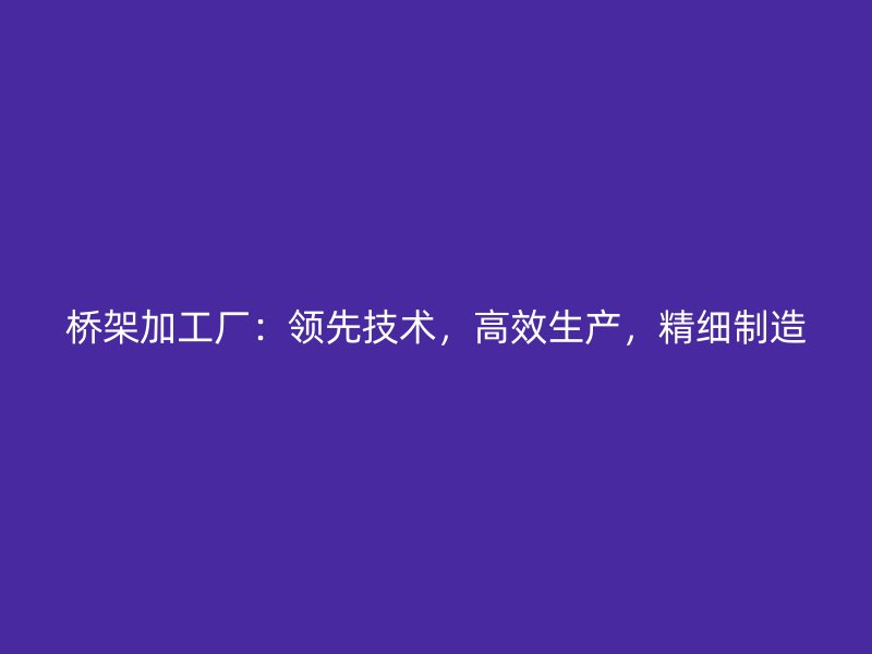 橋架加工廠：領(lǐng)先技術(shù)，高效生產(chǎn)，精細制造