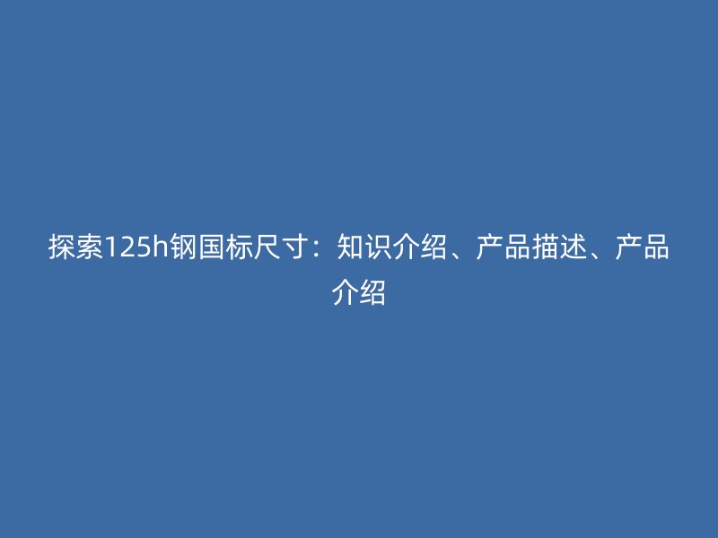 探索125h鋼國標尺寸：知識介紹、產(chǎn)品描述、產(chǎn)品介紹
