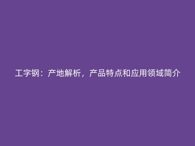 工字鋼：產(chǎn)地解析，產(chǎn)品特點(diǎn)和應(yīng)用領(lǐng)域簡(jiǎn)介