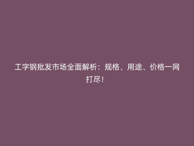 工字鋼批發(fā)市場(chǎng)全面解析：規(guī)格、用途、價(jià)格一網(wǎng)打盡！