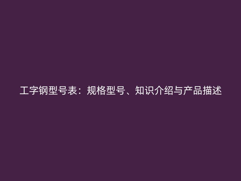 工字鋼型號表：規(guī)格型號、知識介紹與產品描述