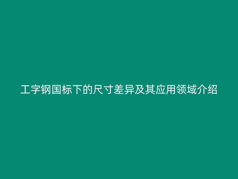 工字鋼國標下的尺寸差異及其應(yīng)用領(lǐng)域介紹