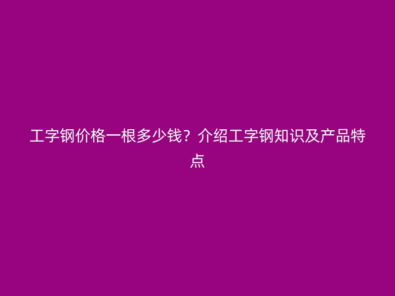 工字鋼價(jià)格一根多少錢？介紹工字鋼知識(shí)及產(chǎn)品特點(diǎn)