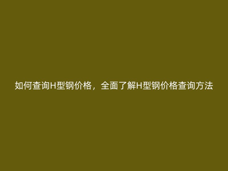 如何查詢H型鋼價格，全面了解H型鋼價格查詢方法