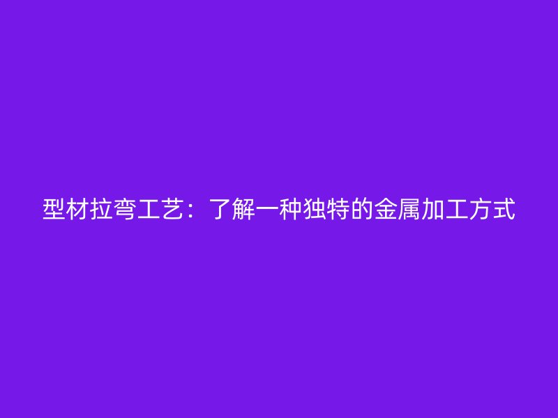 型材拉彎工藝：了解一種獨特的金屬加工方式