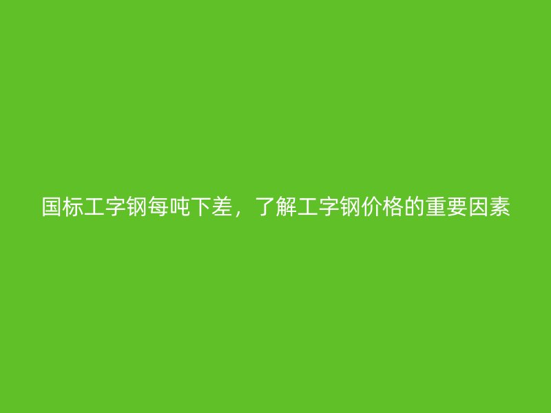 國(guó)標(biāo)工字鋼每噸下差，了解工字鋼價(jià)格的重要因素