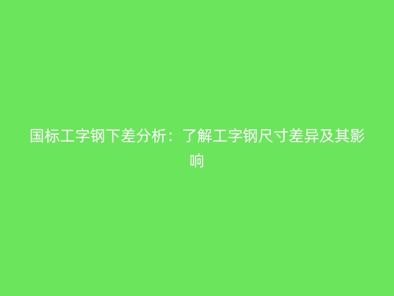 國標工字鋼下差分析：了解工字鋼尺寸差異及其影響