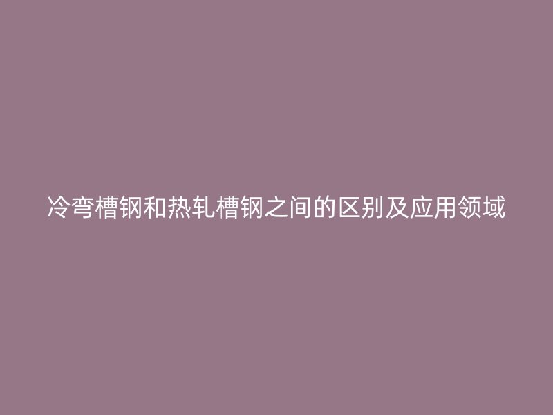 冷彎槽鋼和熱軋槽鋼之間的區(qū)別及應(yīng)用領(lǐng)域