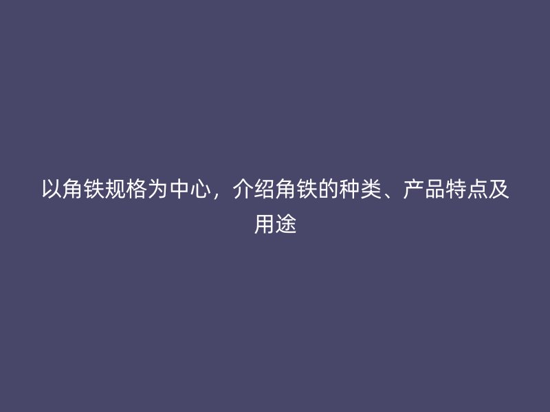 以角鐵規(guī)格為中心，介紹角鐵的種類、產(chǎn)品特點(diǎn)及用途