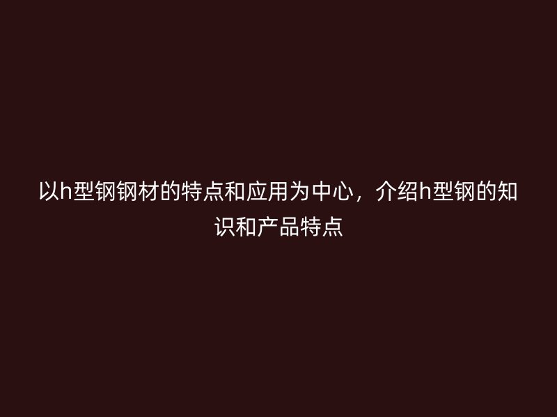 以h型鋼鋼材的特點(diǎn)和應(yīng)用為中心，介紹h型鋼的知識(shí)和產(chǎn)品特點(diǎn)
