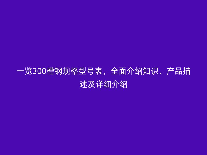 一覽300槽鋼規(guī)格型號表，全面介紹知識、產(chǎn)品描述及詳細介紹