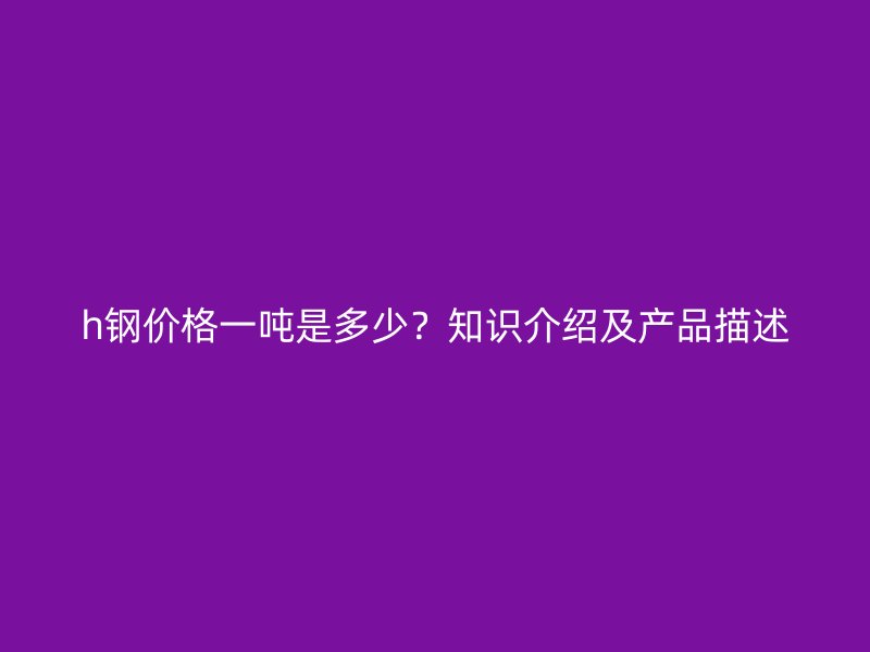 h鋼價(jià)格一噸是多少？知識(shí)介紹及產(chǎn)品描述