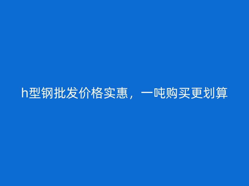h型鋼批發(fā)價格實惠，一噸購買更劃算