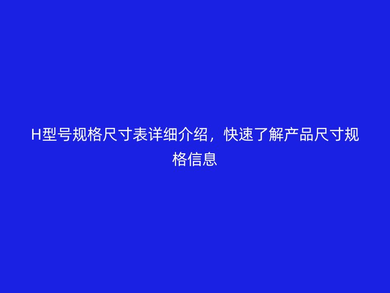 H型號(hào)規(guī)格尺寸表詳細(xì)介紹，快速了解產(chǎn)品尺寸規(guī)格信息