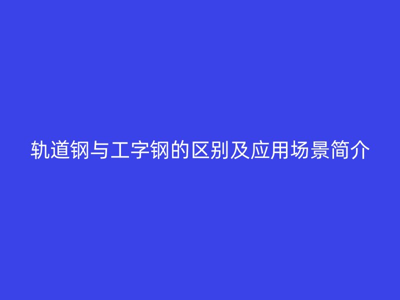 軌道鋼與工字鋼的區(qū)別及應(yīng)用場景簡介