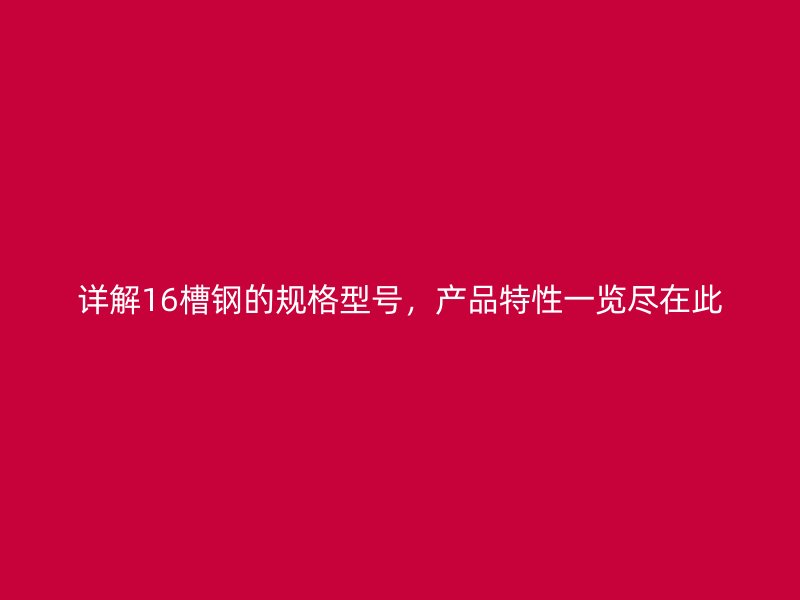詳解16槽鋼的規(guī)格型號，產(chǎn)品特性一覽盡在此