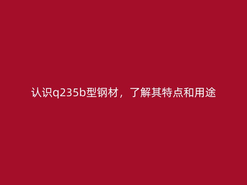 認(rèn)識(shí)q235b型鋼材，了解其特點(diǎn)和用途