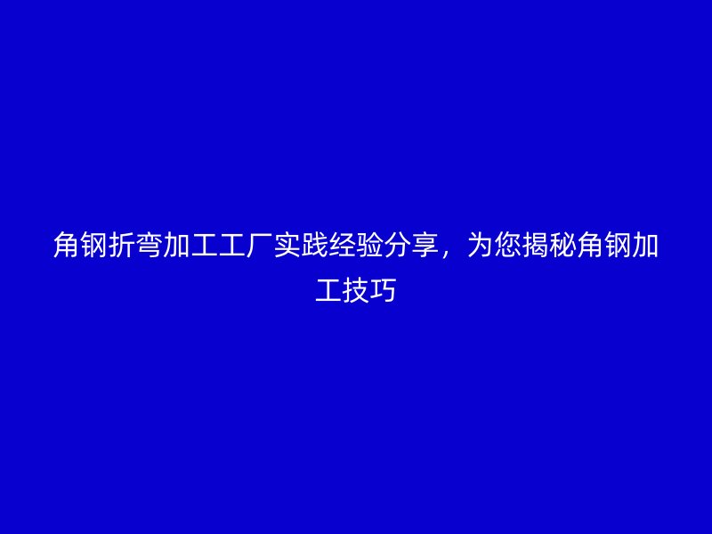 角鋼折彎加工工廠實(shí)踐經(jīng)驗(yàn)分享，為您揭秘角鋼加工技巧