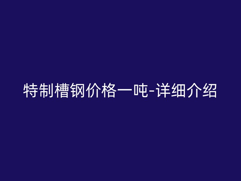 特制槽鋼價格一噸-詳細介紹