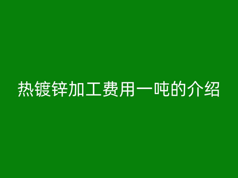 熱鍍鋅加工費(fèi)用一噸的介紹