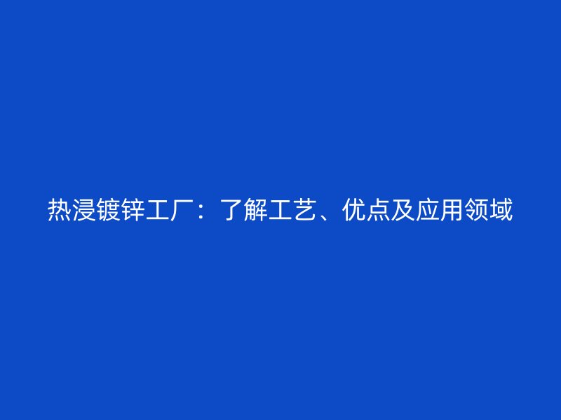 熱浸鍍鋅工廠：了解工藝、優(yōu)點(diǎn)及應(yīng)用領(lǐng)域