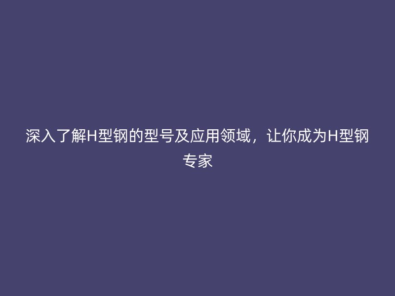 深入了解H型鋼的型號及應用領域，讓你成為H型鋼專家