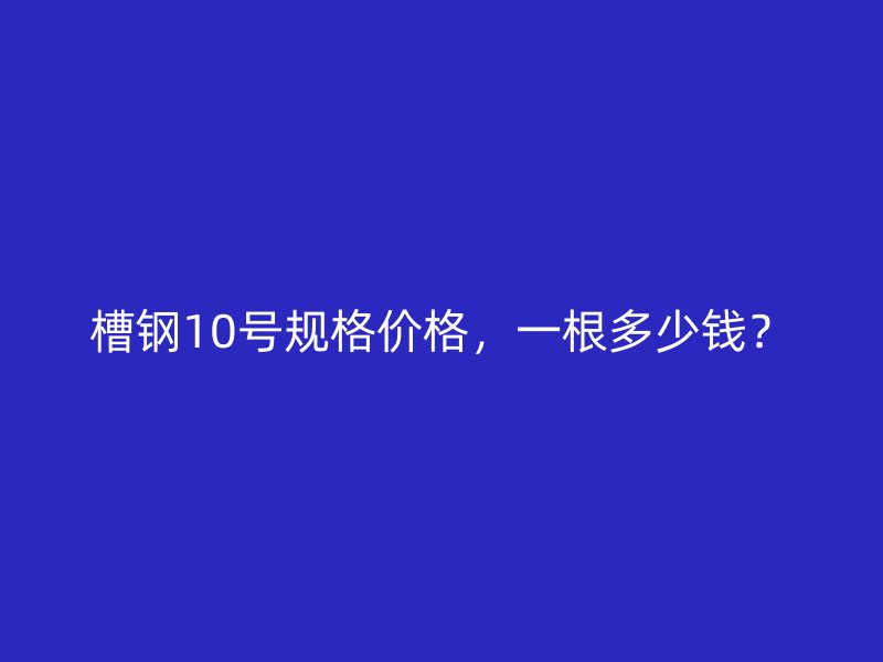 槽鋼10號規(guī)格價格，一根多少錢？