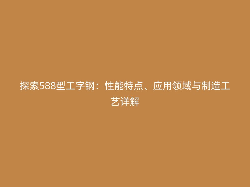 探索588型工字鋼：性能特點(diǎn)、應(yīng)用領(lǐng)域與制造工藝詳解