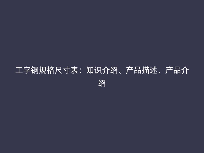 工字鋼規(guī)格尺寸表：知識(shí)介紹、產(chǎn)品描述、產(chǎn)品介紹