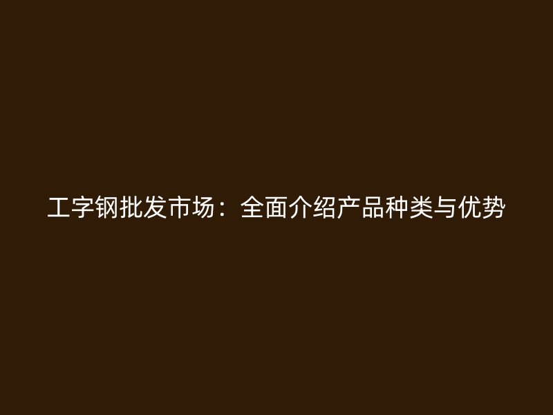 工字鋼批發(fā)市場：全面介紹產(chǎn)品種類與優(yōu)勢