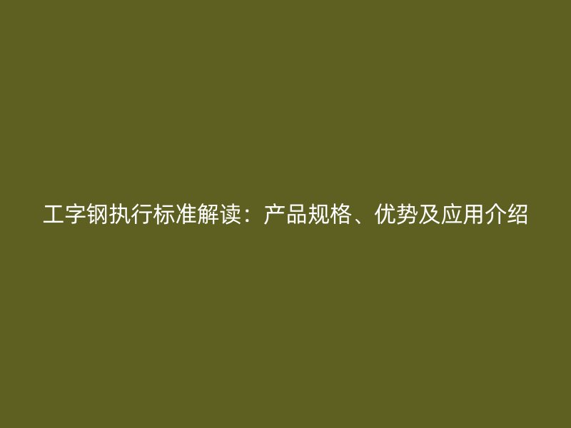 工字鋼執(zhí)行標(biāo)準(zhǔn)解讀：產(chǎn)品規(guī)格、優(yōu)勢及應(yīng)用介紹