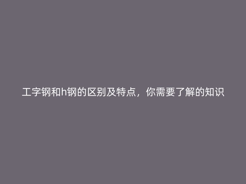 工字鋼和h鋼的區(qū)別及特點(diǎn)，你需要了解的知識(shí)