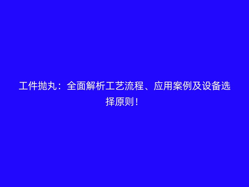 工件拋丸：全面解析工藝流程、應(yīng)用案例及設(shè)備選擇原則！