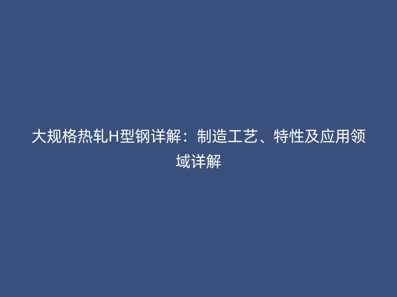 大規(guī)格熱軋H型鋼詳解：制造工藝、特性及應(yīng)用領(lǐng)域詳解