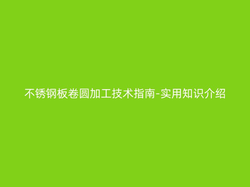不銹鋼板卷圓加工技術(shù)指南-實用知識介紹