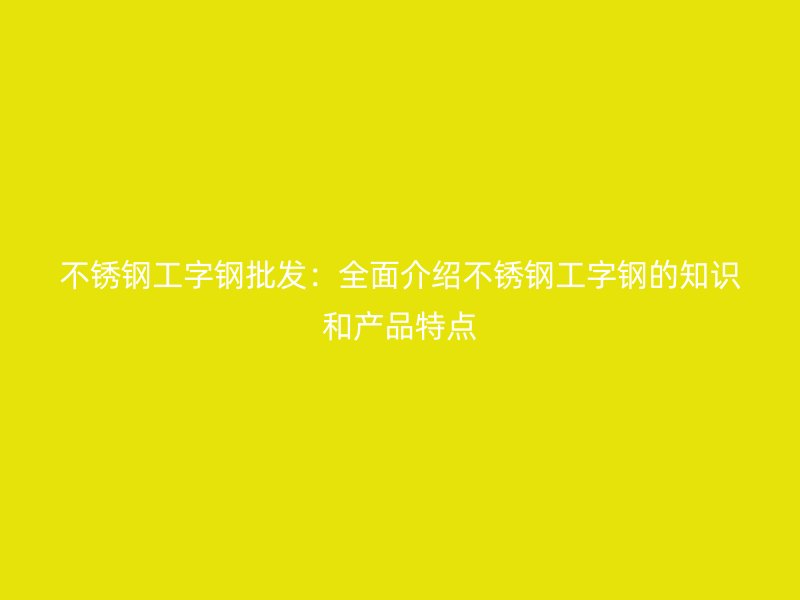不銹鋼工字鋼批發(fā)：全面介紹不銹鋼工字鋼的知識和產(chǎn)品特點