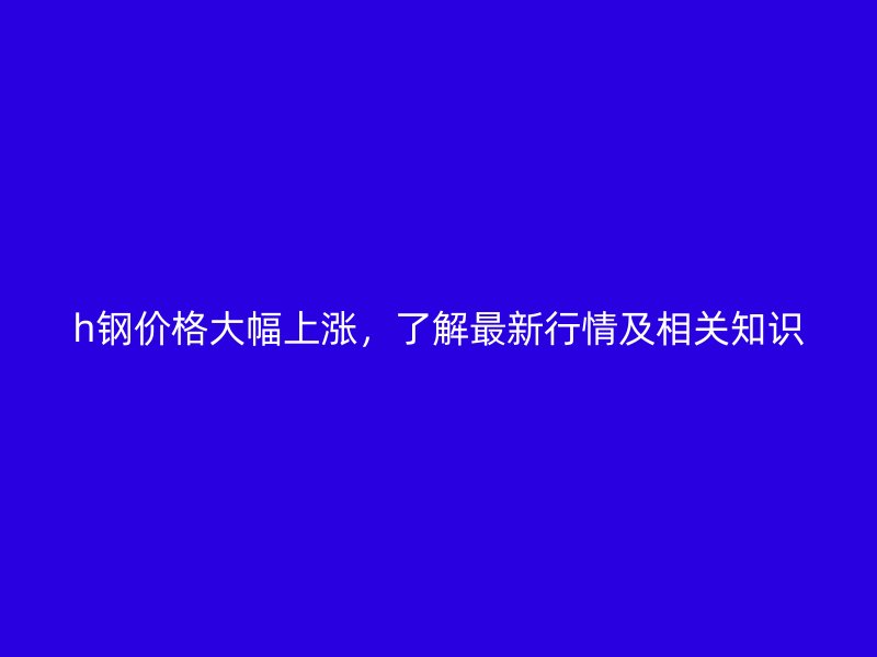 h鋼價格大幅上漲，了解最新行情及相關知識