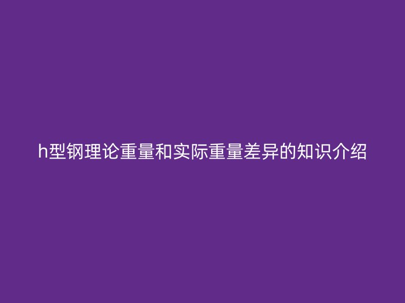 h型鋼理論重量和實(shí)際重量差異的知識(shí)介紹