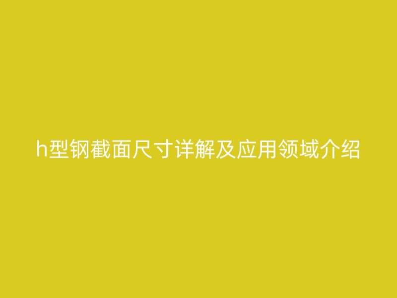 h型鋼截面尺寸詳解及應用領(lǐng)域介紹