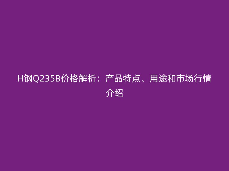 H鋼Q235B價格解析：產(chǎn)品特點、用途和市場行情介紹