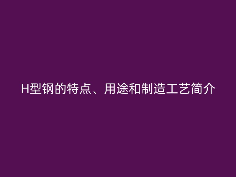 H型鋼的特點(diǎn)、用途和制造工藝簡(jiǎn)介