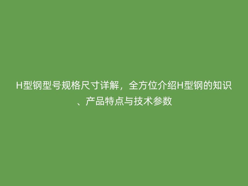 H型鋼型號規(guī)格尺寸詳解，全方位介紹H型鋼的知識、產(chǎn)品特點(diǎn)與技術(shù)參數(shù)